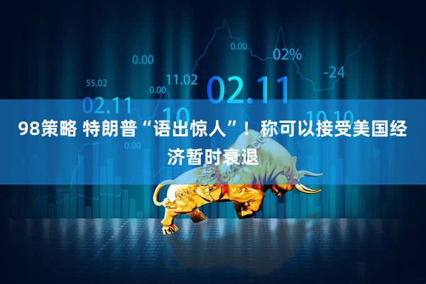 98策略 特朗普“语出惊人”！称可以接受美国经济暂时衰退
