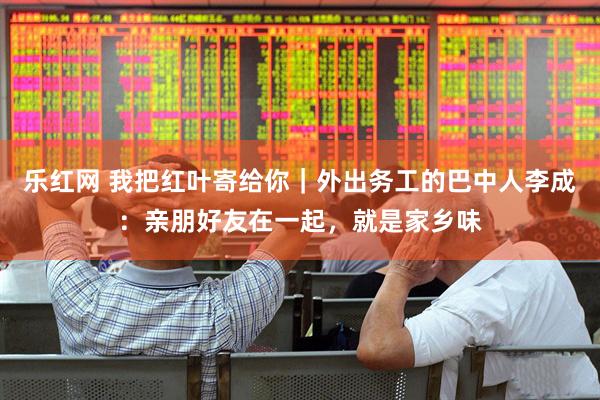 乐红网 我把红叶寄给你｜外出务工的巴中人李成：亲朋好友在一起，就是家乡味