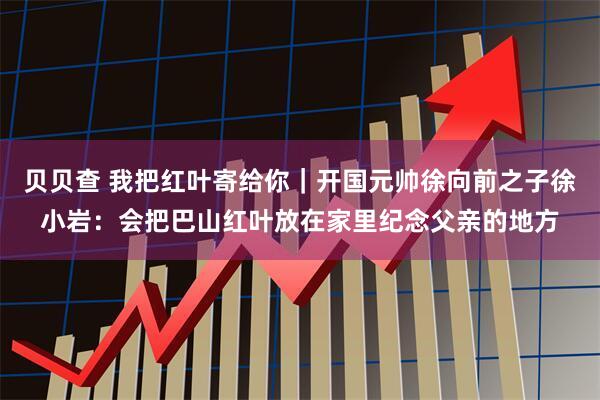 贝贝查 我把红叶寄给你｜开国元帅徐向前之子徐小岩：会把巴山红叶放在家里纪念父亲的地方