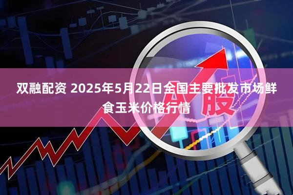 双融配资 2025年5月22日全国主要批发市场鲜食玉米价格行情