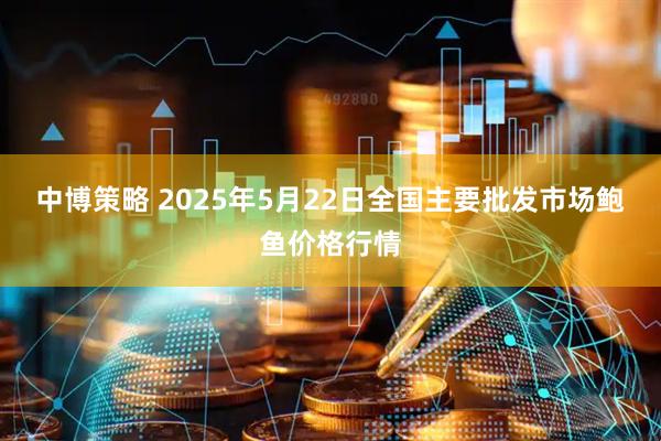 中博策略 2025年5月22日全国主要批发市场鲍鱼价格行情