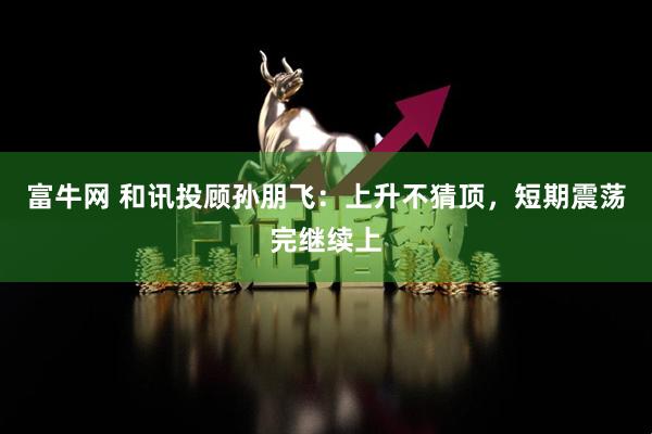 富牛网 和讯投顾孙朋飞：上升不猜顶，短期震荡完继续上