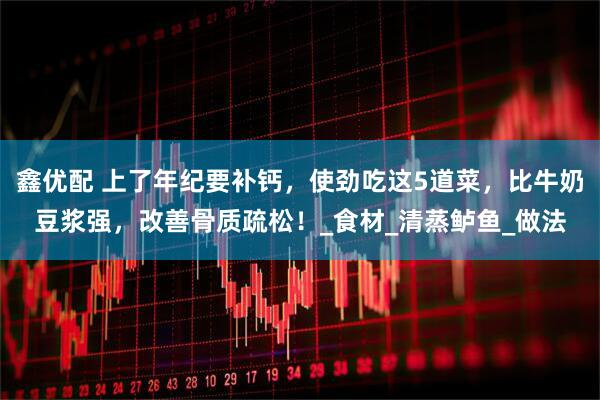 鑫优配 上了年纪要补钙，使劲吃这5道菜，比牛奶豆浆强，改善骨质疏松！_食材_清蒸鲈鱼_做法