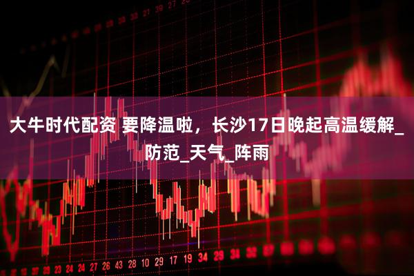 大牛时代配资 要降温啦，长沙17日晚起高温缓解_防范_天气_阵雨