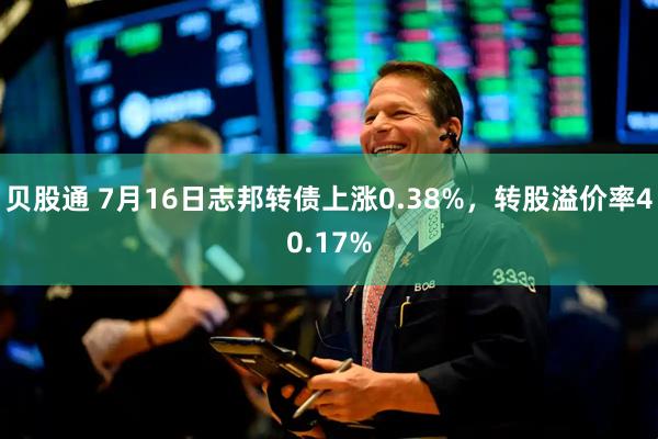 贝股通 7月16日志邦转债上涨0.38%，转股溢价率40.17%