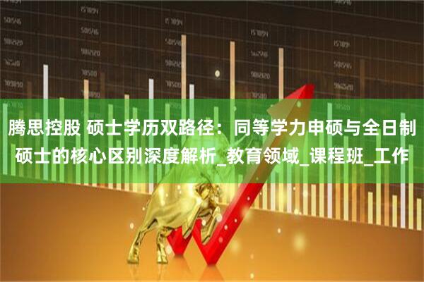 腾思控股 硕士学历双路径：同等学力申硕与全日制硕士的核心区别深度解析_教育领域_课程班_工作