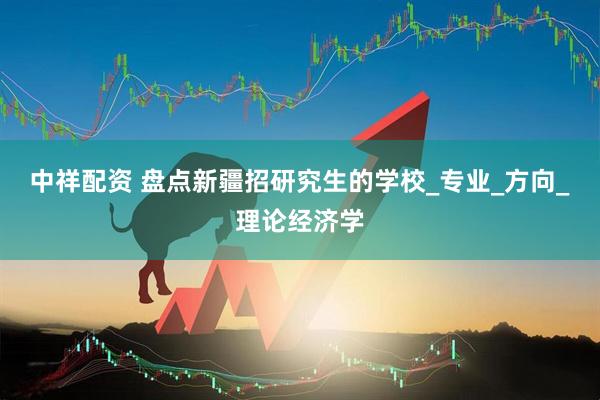 中祥配资 盘点新疆招研究生的学校_专业_方向_理论经济学