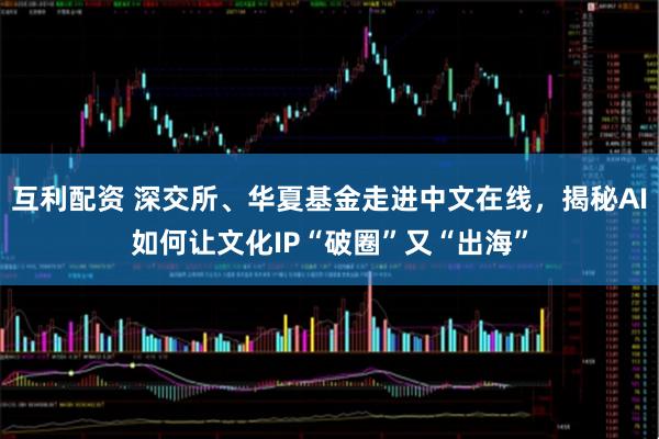 互利配资 深交所、华夏基金走进中文在线，揭秘AI如何让文化IP“破圈”又“出海”