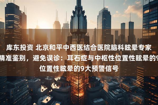 库东投资 北京和平中西医结合医院脑科眩晕专家段晓芳大夫精准鉴别，避免误诊：耳石症与中枢性位置性眩晕的9大预警信号