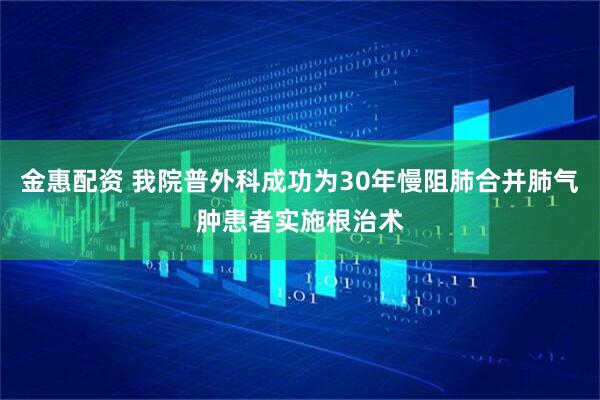 金惠配资 我院普外科成功为30年慢阻肺合并肺气肿患者实施根治术