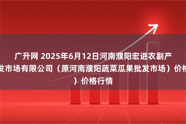 广升网 2025年6月12日河南濮阳宏进农副产品批发市场有限公司（原河南濮阳蔬菜瓜果批发市场）价格行情