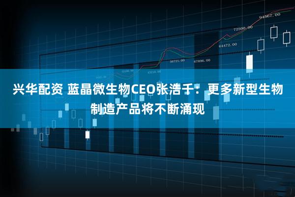兴华配资 蓝晶微生物CEO张浩千：更多新型生物制造产品将不断涌现