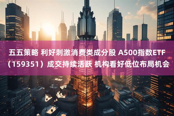 五五策略 利好刺激消费类成分股 A500指数ETF（159351）成交持续活跃 机构看好低位布局机会